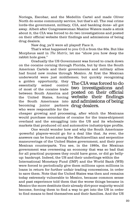 Noriega, Escobar, and the Medellin Cartel and made Oliver North do some community service, but that’s all. The real crime lords-the government, military, CIA, and banking dons- all got away. Albeit after Congresswoman Maxine Waters made a stink about i, the CIA was forced to o two investigations and posted on their official website their findings and admissions of being drug dealers.  Naw dog, ya’ll were all played! Face it.  That’s what happened to you 0.G.s from the 80s. But like Morpheus said in The Matrix, let me “show you how deep the rabbit hole goes.”  Gradually the US Government was forced to crack down on the cocaine corning through Florida, but by then the South American Cartels and their governments and military allies had found new routes through Mexico. At first the Mexican underworld were just middlemen; but quickly recognizing  a golden opportunity, they essentially seized control The CIA was forced to do  of most of the cocaine trade WO _investigations and between South America and POSted on their official the United States, forcing Website their findings the South Americans into and admissions of being becoming junior partners drug dealers. who were responsible for the cheaper growing and processing, after which the Mexicans would purchase mountains of cocaine for the trans-shipment overland and the smuggling into the US and its wholesale ‘markets that produced oil and automotive indusiry-type profis. One would wonder how and why the South Americans- -powerful players-would go for a deal like that. As ever, the answers can be found among the Machiavellian and serpentine ‘maneuverings of the United States government, and their poor Mexican counterparts. You sce, in the 1980s, the Mexican government was overseeing an economy that was so bad that for all practical purposes they could have gone, or did go belly- up: bankrupt. Indeed, the US and their underlings within the International Monetary Fund (IMF) and the World Bank (WB) were forced to periodically give them millions upon millions in loans in return for further unfair trading concessions, in order 10 save them. Note that the United States was then and remains today extremely vulnerable to Mexico, because common sense and past experience told them that the worse things became in Mexico the more destitute their already dirt-poor majority would become, forcing them to find a way to get into the US in order 10 find means to feed themselves and their familics. And the US  20 